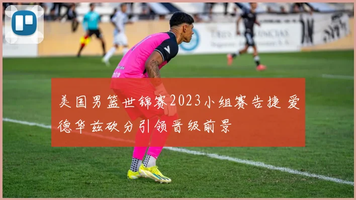 美国男篮世锦赛2023小组赛告捷 爱德华兹砍分引领晋级前景
