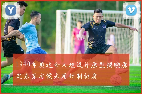 1940年奥运会火炬设计原型揭晓原定东京方案采用竹制材质