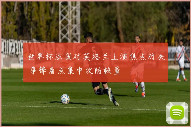 世界杯法国对英格兰上演焦点对决 争锋看点集中攻防较量