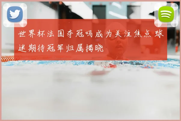 世界杯法国夺冠吗成为关注焦点 球迷期待冠军归属揭晓