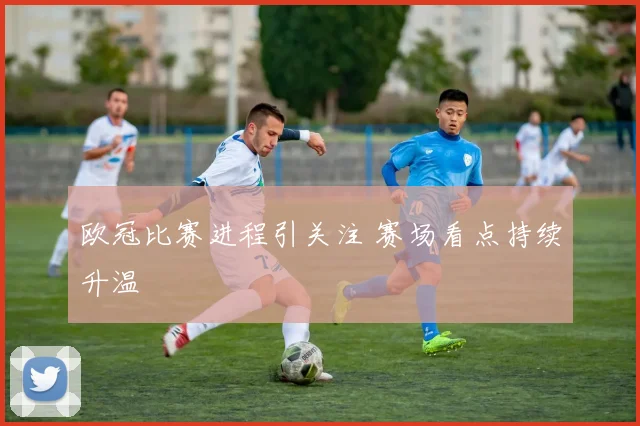 欧冠比赛进程引关注 赛场看点持续升温