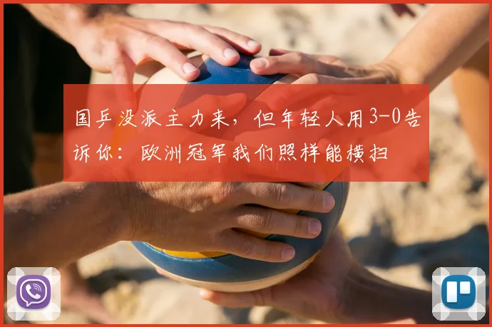 国乒没派主力来,但年轻人用3-0告诉你:欧洲冠军我们照样能横扫
